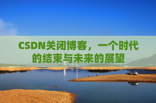 CSDN关闭博客，一个时代的结束与未来的展望